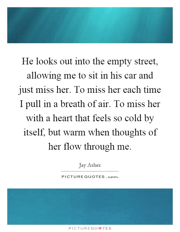 He looks out into the empty street, allowing me to sit in his car and just miss her. To miss her each time I pull in a breath of air. To miss her with a heart that feels so cold by itself, but warm when thoughts of her flow through me Picture Quote #1