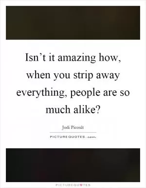 Isn’t it amazing how, when you strip away everything, people are so much alike? Picture Quote #1