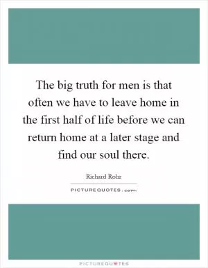The big truth for men is that often we have to leave home in the first half of life before we can return home at a later stage and find our soul there Picture Quote #1