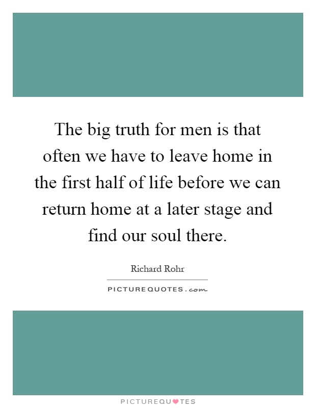 The big truth for men is that often we have to leave home in the first half of life before we can return home at a later stage and find our soul there Picture Quote #1