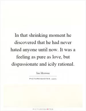 In that shrinking moment he discovered that he had never hated anyone until now. It was a feeling as pure as love, but dispassionate and icily rational Picture Quote #1