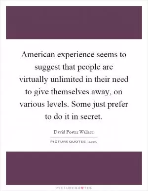 American experience seems to suggest that people are virtually unlimited in their need to give themselves away, on various levels. Some just prefer to do it in secret Picture Quote #1