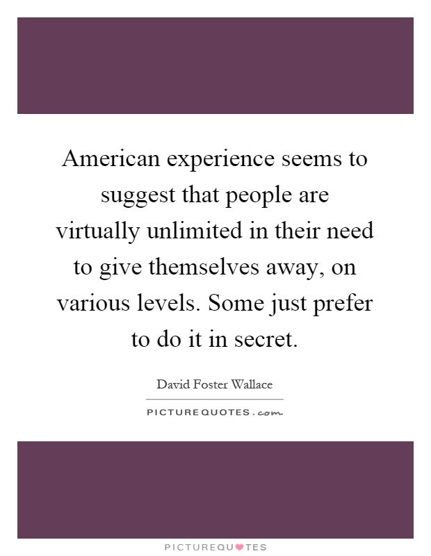 American experience seems to suggest that people are virtually unlimited in their need to give themselves away, on various levels. Some just prefer to do it in secret Picture Quote #1