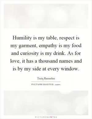 Humility is my table, respect is my garment, empathy is my food and curiosity is my drink. As for love, it has a thousand names and is by my side at every window Picture Quote #1