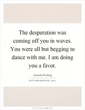 The desperation was coming off you in waves. You were all but begging to dance with me. I am doing you a favor Picture Quote #1