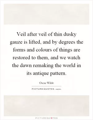 Veil after veil of thin dusky gauze is lifted, and by degrees the forms and colours of things are restored to them, and we watch the dawn remaking the world in its antique pattern Picture Quote #1