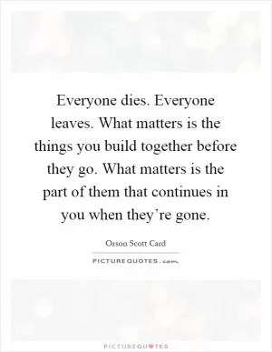Everyone dies. Everyone leaves. What matters is the things you build together before they go. What matters is the part of them that continues in you when they’re gone Picture Quote #1