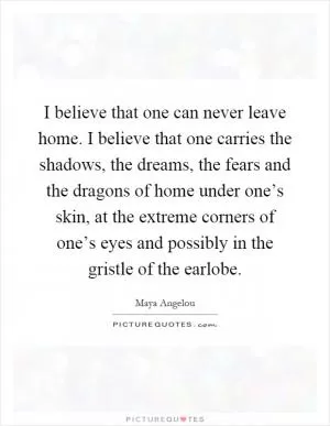 I believe that one can never leave home. I believe that one carries the shadows, the dreams, the fears and the dragons of home under one’s skin, at the extreme corners of one’s eyes and possibly in the gristle of the earlobe Picture Quote #1