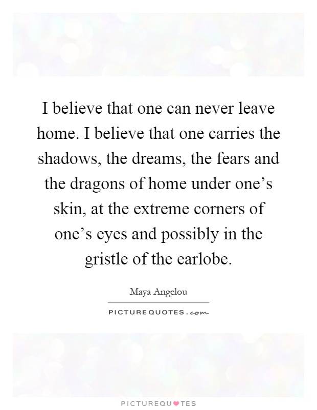 I believe that one can never leave home. I believe that one carries the shadows, the dreams, the fears and the dragons of home under one's skin, at the extreme corners of one's eyes and possibly in the gristle of the earlobe Picture Quote #1
