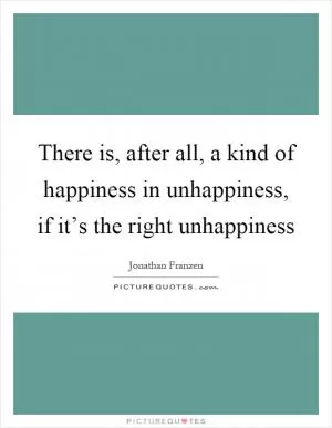 There is, after all, a kind of happiness in unhappiness, if it’s the right unhappiness Picture Quote #1
