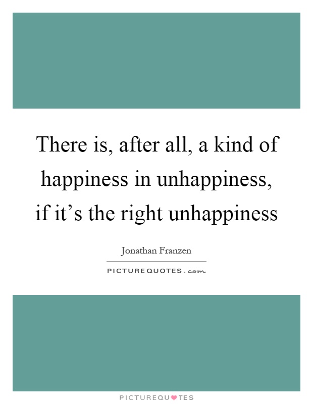 There is, after all, a kind of happiness in unhappiness, if it's the right unhappiness Picture Quote #1