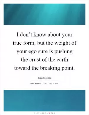 I don’t know about your true form, but the weight of your ego sure is pushing the crust of the earth toward the breaking point Picture Quote #1