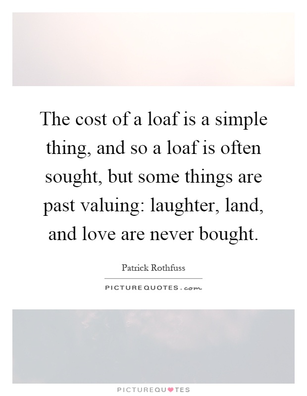 The cost of a loaf is a simple thing, and so a loaf is often sought, but some things are past valuing: laughter, land, and love are never bought Picture Quote #1