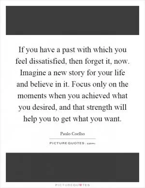 If you have a past with which you feel dissatisfied, then forget it, now. Imagine a new story for your life and believe in it. Focus only on the moments when you achieved what you desired, and that strength will help you to get what you want Picture Quote #1