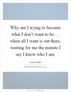 Why am I trying to become what I don’t want to be … when all I want is out there, waiting for me the minute I say I know who I am Picture Quote #1
