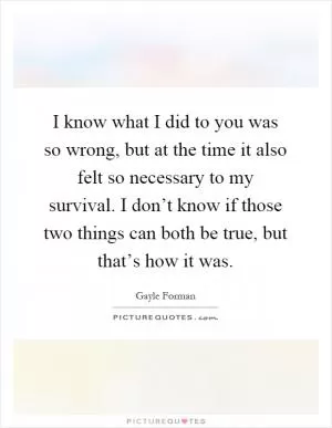 I know what I did to you was so wrong, but at the time it also felt so necessary to my survival. I don’t know if those two things can both be true, but that’s how it was Picture Quote #1