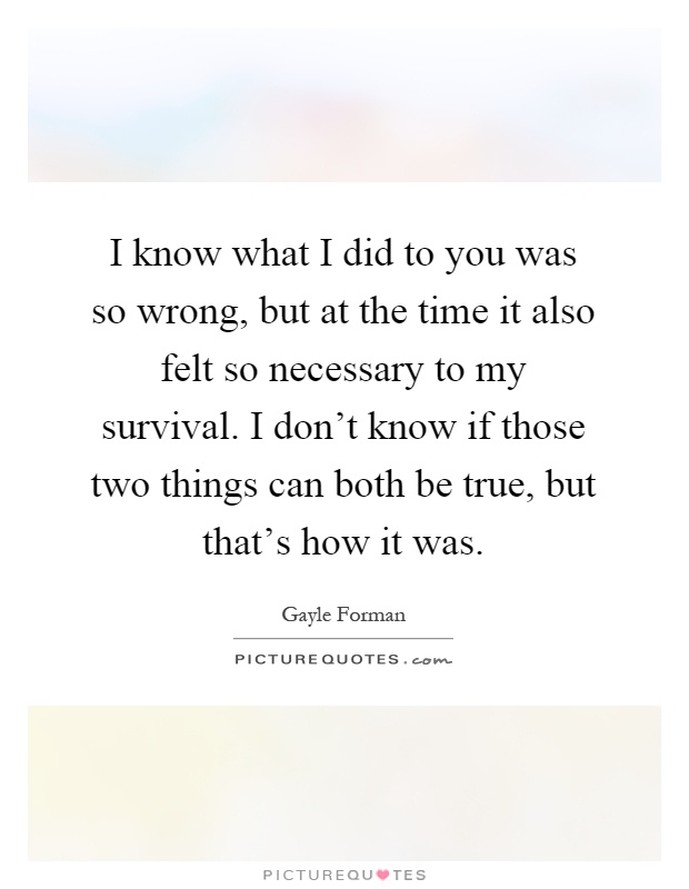 I know what I did to you was so wrong, but at the time it also felt so necessary to my survival. I don't know if those two things can both be true, but that's how it was Picture Quote #1
