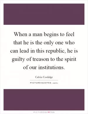 When a man begins to feel that he is the only one who can lead in this republic, he is guilty of treason to the spirit of our institutions Picture Quote #1