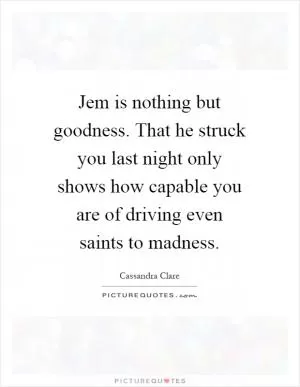 Jem is nothing but goodness. That he struck you last night only shows how capable you are of driving even saints to madness Picture Quote #1