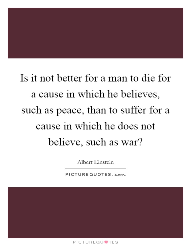 Is it not better for a man to die for a cause in which he believes, such as peace, than to suffer for a cause in which he does not believe, such as war? Picture Quote #1