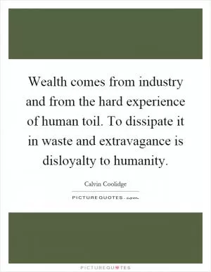Wealth comes from industry and from the hard experience of human toil. To dissipate it in waste and extravagance is disloyalty to humanity Picture Quote #1