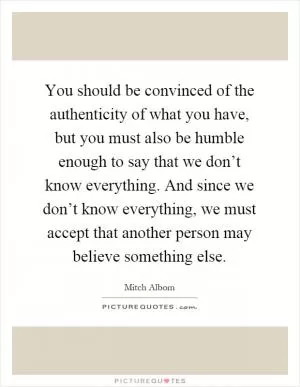 You should be convinced of the authenticity of what you have, but you must also be humble enough to say that we don’t know everything. And since we don’t know everything, we must accept that another person may believe something else Picture Quote #1