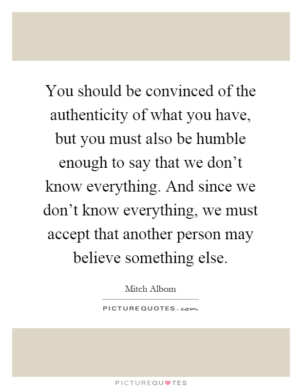 You should be convinced of the authenticity of what you have, but you must also be humble enough to say that we don't know everything. And since we don't know everything, we must accept that another person may believe something else Picture Quote #1