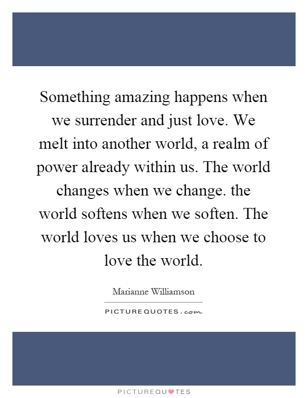 Something amazing happens when we surrender and just love. We melt into another world, a realm of power already within us. The world changes when we change. the world softens when we soften. The world loves us when we choose to love the world Picture Quote #1