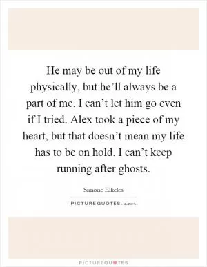 He may be out of my life physically, but he’ll always be a part of me. I can’t let him go even if I tried. Alex took a piece of my heart, but that doesn’t mean my life has to be on hold. I can’t keep running after ghosts Picture Quote #1