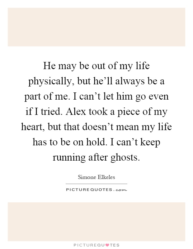 He may be out of my life physically, but he'll always be a part of me. I can't let him go even if I tried. Alex took a piece of my heart, but that doesn't mean my life has to be on hold. I can't keep running after ghosts Picture Quote #1