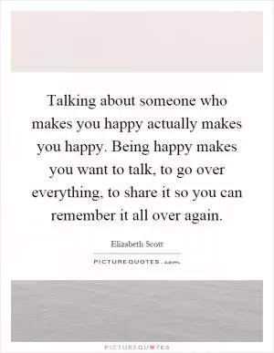 Talking about someone who makes you happy actually makes you happy. Being happy makes you want to talk, to go over everything, to share it so you can remember it all over again Picture Quote #1