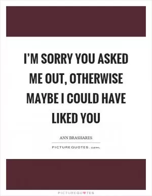 I’m sorry you asked me out, otherwise maybe I could have liked you Picture Quote #1