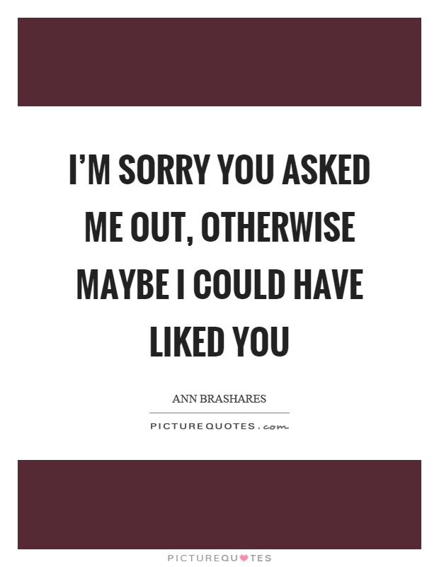 I'm sorry you asked me out, otherwise maybe I could have liked you Picture Quote #1