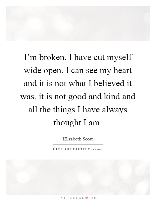 I'm broken, I have cut myself wide open. I can see my heart and it is not what I believed it was, it is not good and kind and all the things I have always thought I am Picture Quote #1