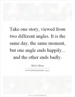 Take one story, viewed from two different angles. It is the same day, the same moment, but one angle ends happily... and the other ends badly Picture Quote #1