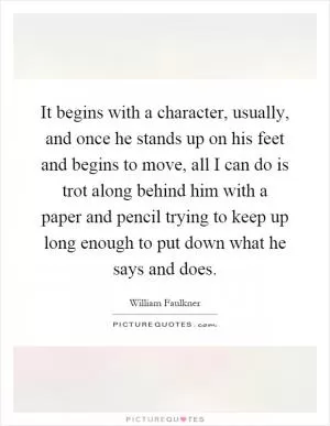 It begins with a character, usually, and once he stands up on his feet and begins to move, all I can do is trot along behind him with a paper and pencil trying to keep up long enough to put down what he says and does Picture Quote #1