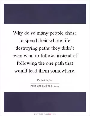 Why do so many people chose to spend their whole life destroying paths they didn’t even want to follow, instead of following the one path that would lead them somewhere Picture Quote #1