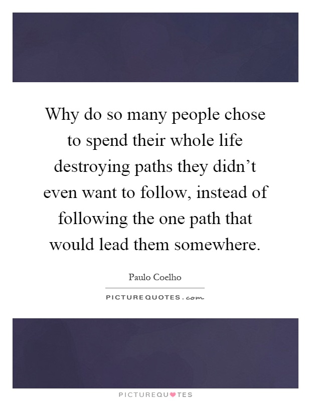 Why do so many people chose to spend their whole life destroying paths they didn't even want to follow, instead of following the one path that would lead them somewhere Picture Quote #1