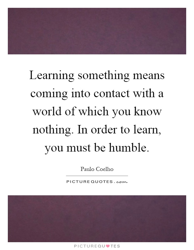 Learning something means coming into contact with a world of which you know nothing. In order to learn, you must be humble Picture Quote #1