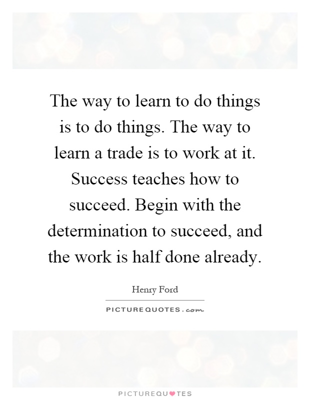 The way to learn to do things is to do things. The way to learn a trade is to work at it. Success teaches how to succeed. Begin with the determination to succeed, and the work is half done already Picture Quote #1