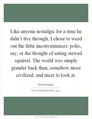 Like anyone nostalgic for a time he didn’t live through, I chose to weed out the little inconveniences: polio, say, or the thought of eating stewed squirrel. The world was simply grander back then, somehow more civilized, and nicer to look at Picture Quote #1