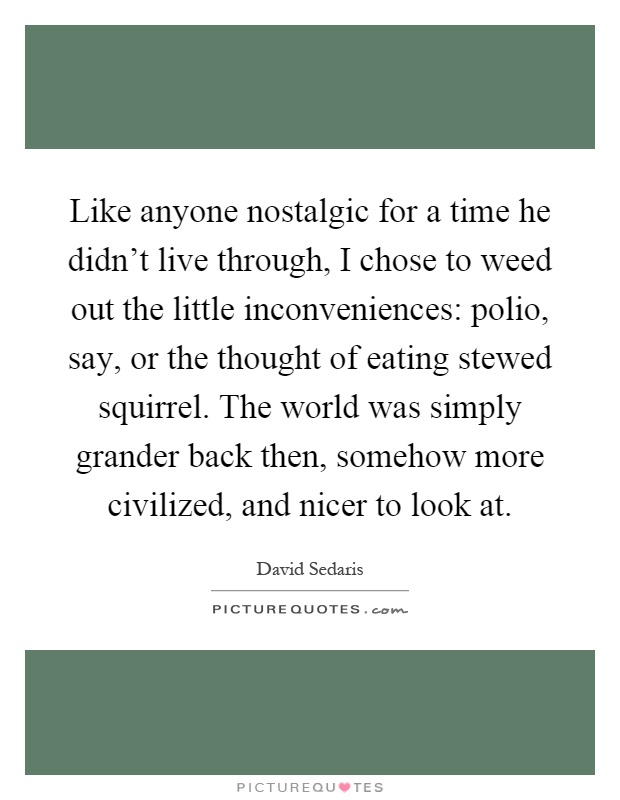 Like anyone nostalgic for a time he didn't live through, I chose to weed out the little inconveniences: polio, say, or the thought of eating stewed squirrel. The world was simply grander back then, somehow more civilized, and nicer to look at Picture Quote #1