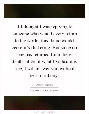 If I thought I was replying to someone who would every return to the world, this flame would cease it’s flickering. But since no one has returned from these depths alive, if what I’ve heard is true, I will answer you without fear of infamy Picture Quote #1