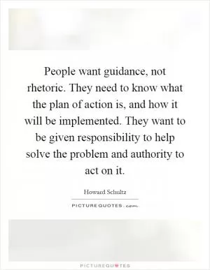 People want guidance, not rhetoric. They need to know what the plan of action is, and how it will be implemented. They want to be given responsibility to help solve the problem and authority to act on it Picture Quote #1