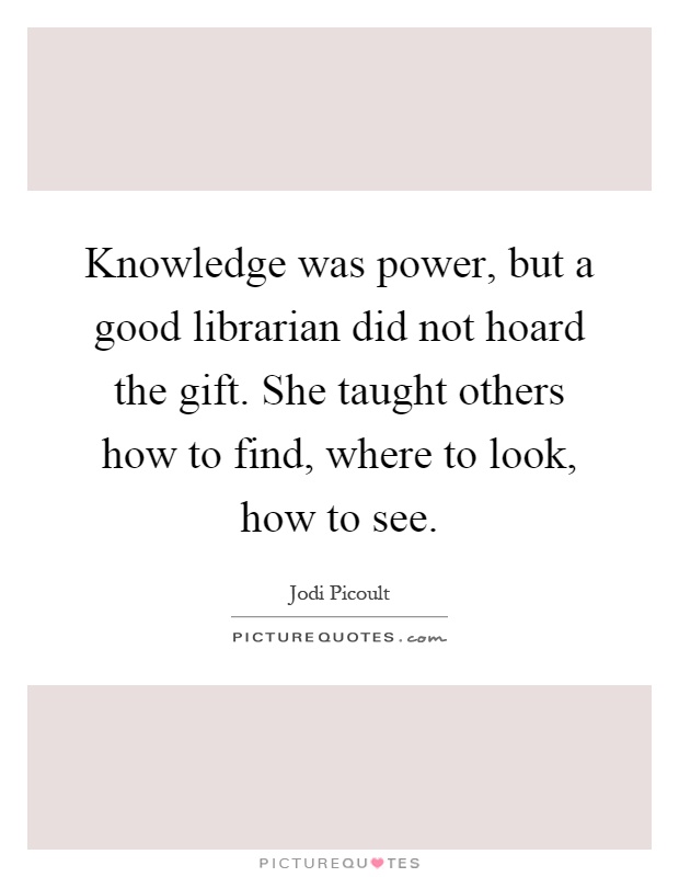 Knowledge was power, but a good librarian did not hoard the gift. She taught others how to find, where to look, how to see Picture Quote #1