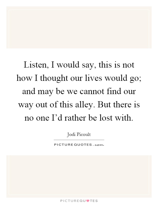 Listen, I would say, this is not how I thought our lives would go; and may be we cannot find our way out of this alley. But there is no one I'd rather be lost with Picture Quote #1