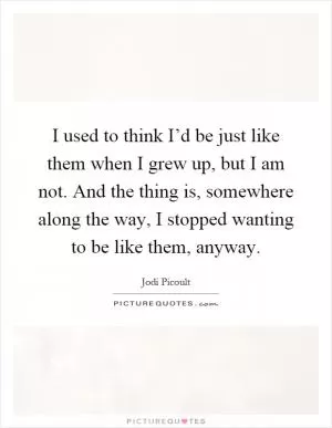 I used to think I’d be just like them when I grew up, but I am not. And the thing is, somewhere along the way, I stopped wanting to be like them, anyway Picture Quote #1