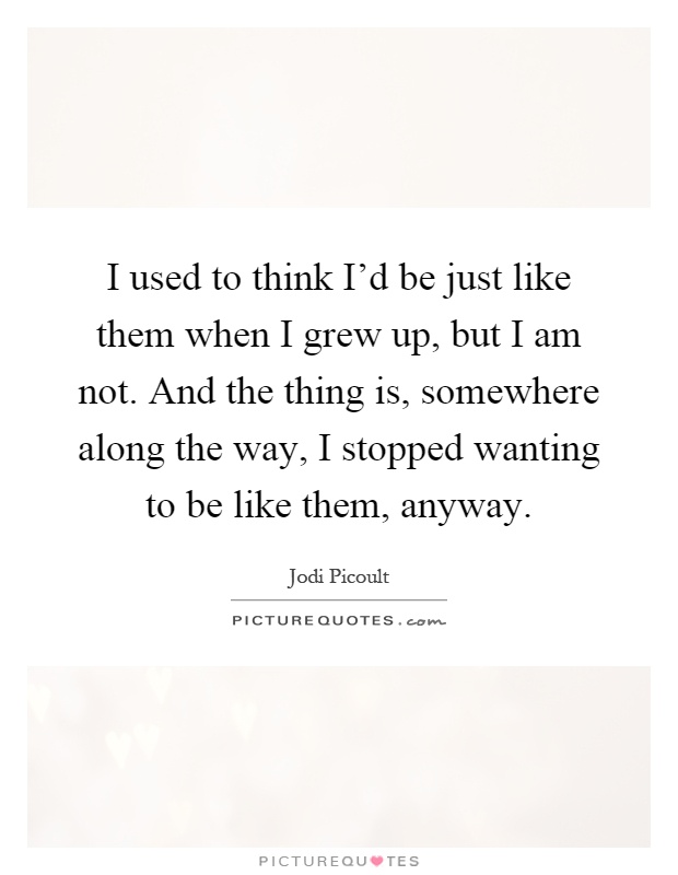 I used to think I'd be just like them when I grew up, but I am not. And the thing is, somewhere along the way, I stopped wanting to be like them, anyway Picture Quote #1