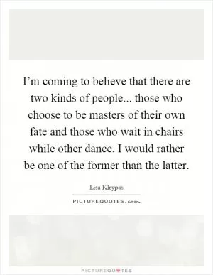 I’m coming to believe that there are two kinds of people... those who choose to be masters of their own fate and those who wait in chairs while other dance. I would rather be one of the former than the latter Picture Quote #1