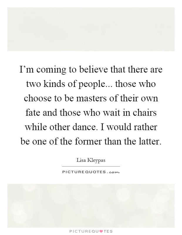 I'm coming to believe that there are two kinds of people... those who choose to be masters of their own fate and those who wait in chairs while other dance. I would rather be one of the former than the latter Picture Quote #1